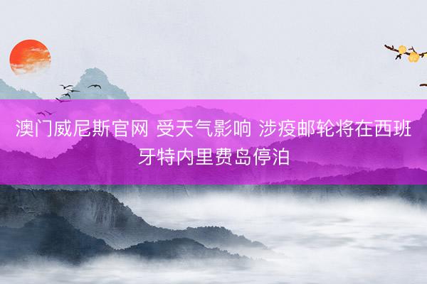 澳门威尼斯官网 受天气影响 涉疫邮轮将在西班牙特内里费岛停泊