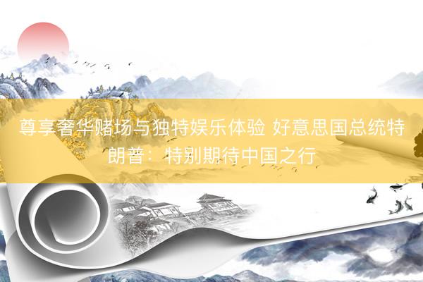 尊享奢华赌场与独特娱乐体验 好意思国总统特朗普：特别期待中国之行
