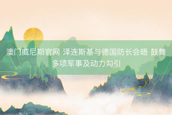 澳门威尼斯官网 泽连斯基与德国防长会晤 鼓舞多项军事及动力勾引