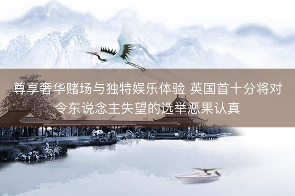 尊享奢华赌场与独特娱乐体验 英国首十分将对令东说念主失望的选举恶果认真