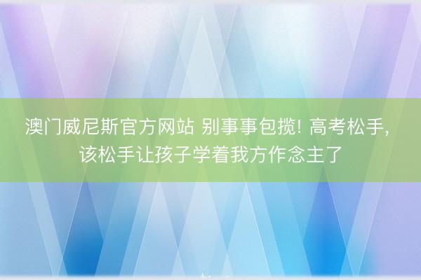 澳门威尼斯官方网站 别事事包揽! 高考松手， 该松手让孩子学着我方作念主了