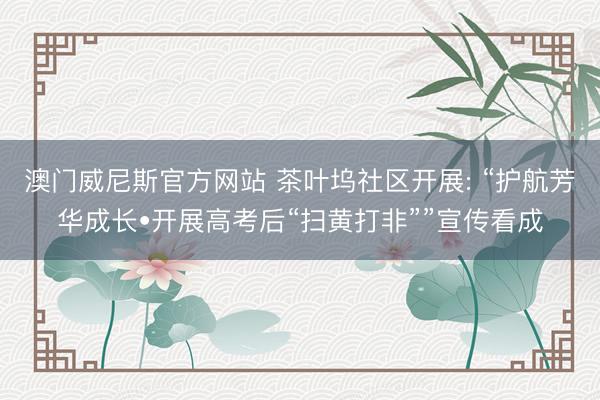 澳门威尼斯官方网站 茶叶坞社区开展: “护航芳华成长•开展高考后“扫黄打非””宣传看成