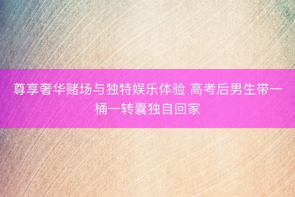 尊享奢华赌场与独特娱乐体验 高考后男生带一桶一转囊独自回家