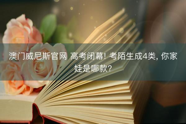 澳门威尼斯官网 高考闭幕! 考陌生成4类， 你家娃是哪款?