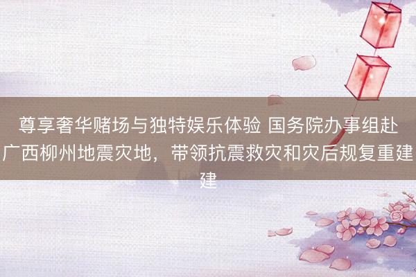 尊享奢华赌场与独特娱乐体验 国务院办事组赴广西柳州地震灾地,带领抗震救灾和灾后规复重建