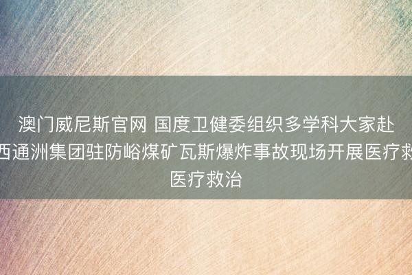 澳门威尼斯官网 国度卫健委组织多学科大家赴山西通洲集团驻防峪煤矿瓦斯爆炸事故现场开展医疗救治