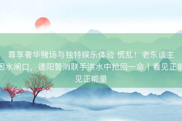 尊享奢华赌场与独特娱乐体验 慌乱！老东谈主被困水闸口，德阳警消联手洪水中抢回一命丨看见正能量
