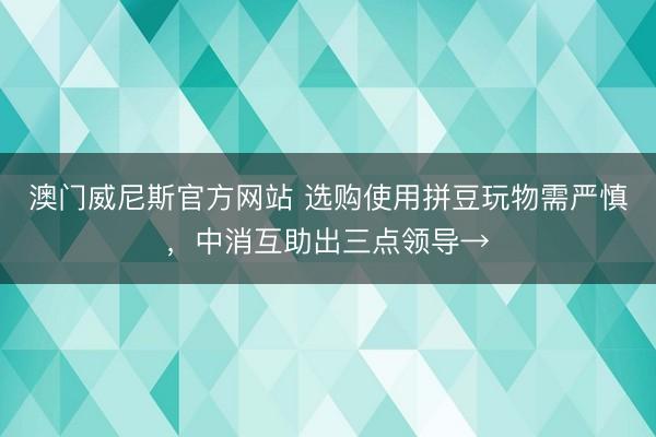 澳门威尼斯官方网站 选购使用拼豆玩物需严慎，中消互助出三点领导→