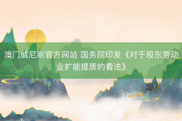 澳门威尼斯官方网站 国务院印发《对于股东劳动业扩能提质的看法》