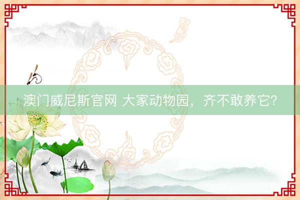 澳门威尼斯官网 大家动物园,齐不敢养它?