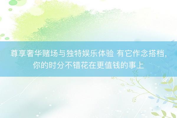 尊享奢华赌场与独特娱乐体验 有它作念搭档，你的时分不错花在更值钱的事上