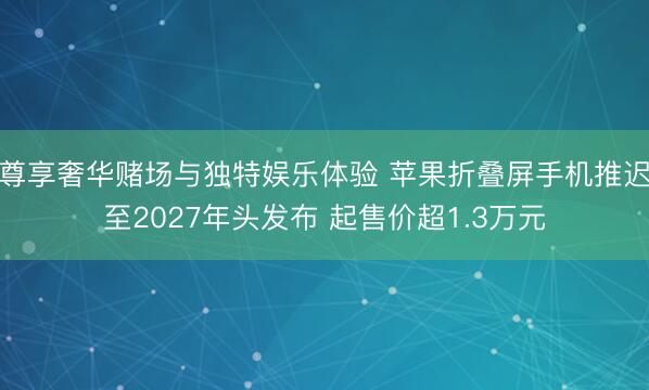 尊享奢华赌场与独特娱乐体验 苹果折叠屏手机推迟至2027年头发布 起售价超1.3万元
