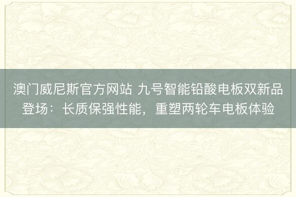 澳门威尼斯官方网站 九号智能铅酸电板双新品登场：长质保强性能，重塑两轮车电板体验