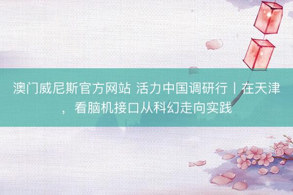澳门威尼斯官方网站 活力中国调研行丨在天津，看脑机接口从科幻走向实践