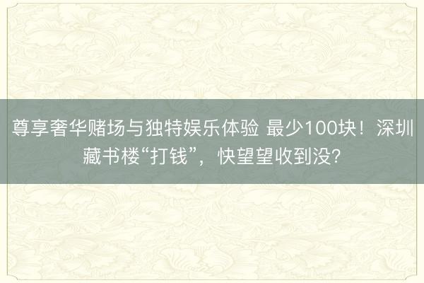 尊享奢华赌场与独特娱乐体验 最少100块！深圳藏书楼“打钱”，快望望收到没？