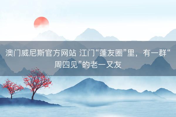 澳门威尼斯官方网站 江门“蓬友圈”里，有一群“周四见”的老一又友