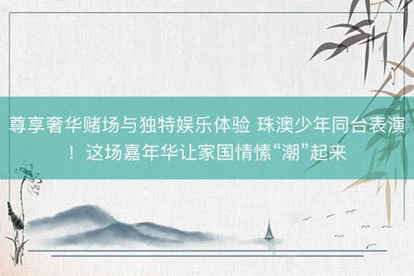 尊享奢华赌场与独特娱乐体验 珠澳少年同台表演!这场嘉年华让家国情愫“潮”起来