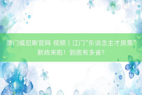 澳门威尼斯官网 视频｜江门“东说念主才房票”新政来啦！到底有多省？