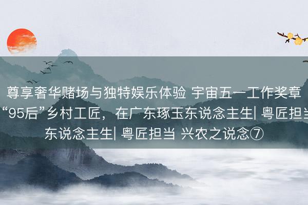 尊享奢华赌场与独特娱乐体验 宇宙五一工作奖章赢得者杨福玉：“95后”乡村工匠，在广东琢玉东说念主生| 粤匠担当 兴农之说念⑦