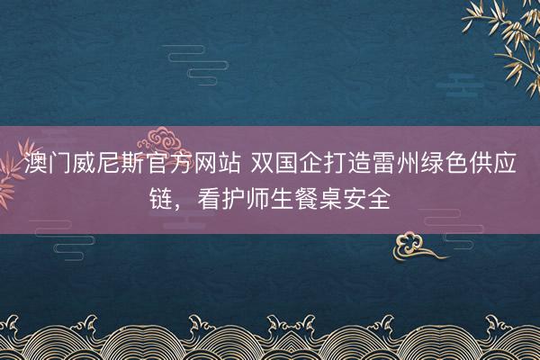 澳门威尼斯官方网站 双国企打造雷州绿色供应链,看护师生餐桌安全