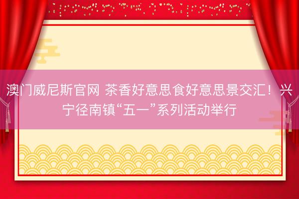 澳门威尼斯官网 茶香好意思食好意思景交汇！兴宁径南镇“五一”系列活动举行
