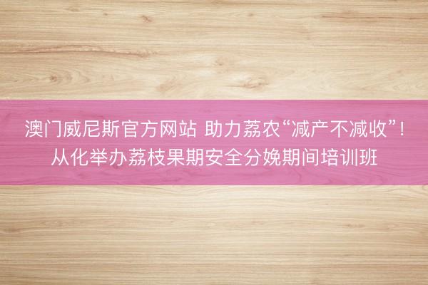 澳门威尼斯官方网站 助力荔农“减产不减收”！从化举办荔枝果期安全分娩期间培训班