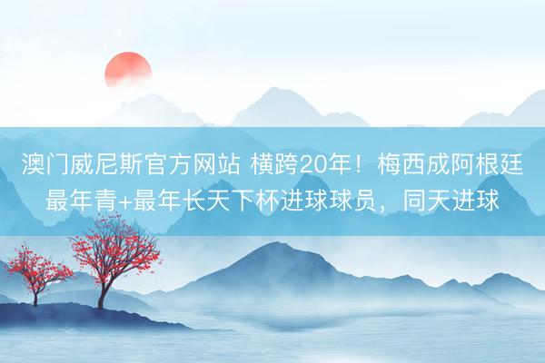 澳门威尼斯官方网站 横跨20年！梅西成阿根廷最年青+最年长天下杯进球球员，同天进球