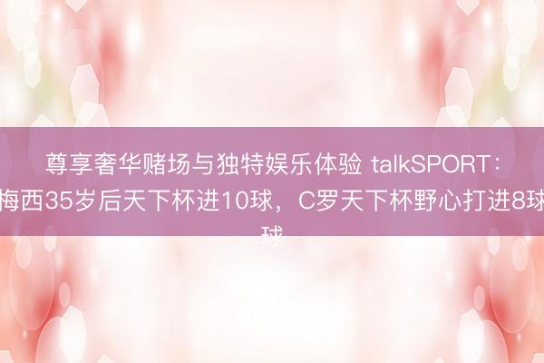 尊享奢华赌场与独特娱乐体验 talkSPORT：梅西35岁后天下杯进10球，C罗天下杯野心打进8球