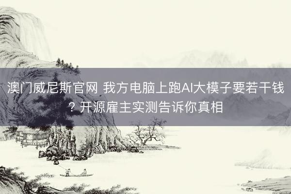 澳门威尼斯官网 我方电脑上跑AI大模子要若干钱? 开源雇主实测告诉你真相
