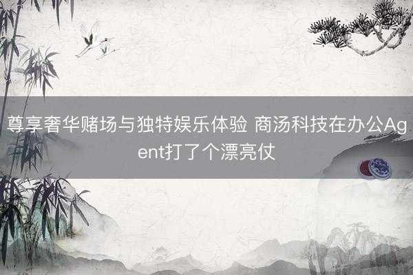 尊享奢华赌场与独特娱乐体验 商汤科技在办公Agent打了个漂亮仗