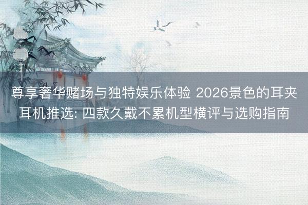 尊享奢华赌场与独特娱乐体验 2026景色的耳夹耳机推选: 四款久戴不累机型横评与选购指南