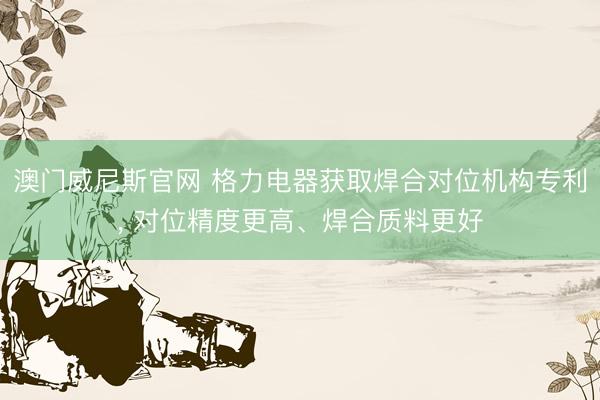澳门威尼斯官网 格力电器获取焊合对位机构专利， 对位精度更高、焊合质料更好