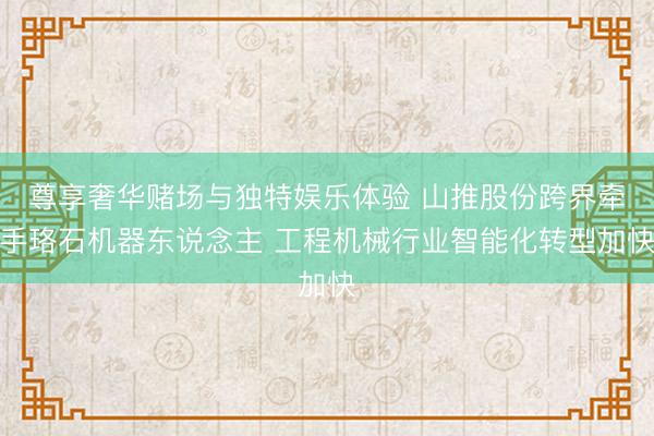 尊享奢华赌场与独特娱乐体验 山推股份跨界牵手珞石机器东说念主 工程机械行业智能化转型加快